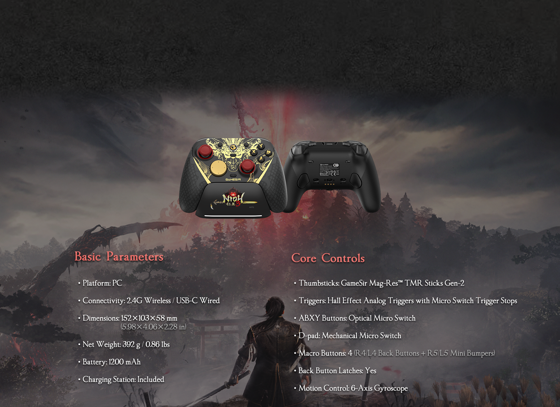GameSir G7 Pro 8K PC — Nioh 3 Edition as listed in the image:Basic ParametersPlatform: PCConnectivity: 2.4G Wireless / USB-C WiredDimensions: 152 × 103 × 58 mm (5.98 × 4.06 × 2.28 in)Net Weight: 392 g / 0.86 lbsBattery: 1200 mAhCharging Station: Included in the bundleCore ControlsThumbsticks: GameSir Mag-Res™ TMR Sticks Gen-2 (Anti-drift magnetic sensors)Triggers: Hall Effect Analog Triggers with physical Micro Switch Trigger StopsABXY Buttons: Optical Micro Switches for ultra-fast actuationD-pad: Mechanical Micro Switches for tactile feedbackMacro Buttons: 4 total (R4/L4 Back Buttons + R5/L5 Mini Bumpers)Back Button Latches: Yes (Physical switches to lock/unlock back buttons)Motion Control: Built-in 6-Axis Gyroscope