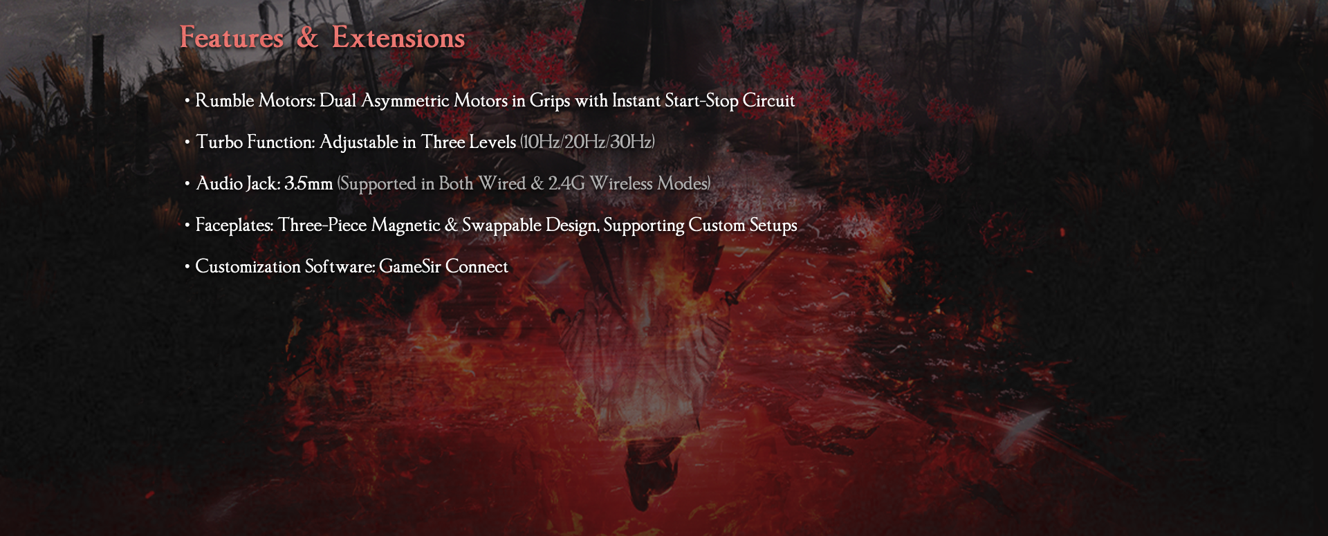here are the detailed Features & Extensions for the GameSir G7 Pro 8K PC — Nioh 3 Edition:Rumble Motors: Features Dual Asymmetric Motors in the grips equipped with an Instant Start-Stop Circuit. This ensures that haptic feedback is crisp and ends immediately without lingering vibrations, providing clearer tactical feedback during combat.Turbo Function: Includes a built-in turbo mode that is adjustable in three levels: 10Hz, 20Hz, and 30Hz, allowing for rapid-fire inputs tailored to different gameplay needs.Audio Jack: Equipped with a 3.5mm audio jack that is fully functional in both Wired and 2.4G Wireless modes, a feature often missing in high-speed wireless controllers.Faceplates: Utilizes a Three-Piece Magnetic & Swappable Design. This modular approach makes it easy to switch out the Nioh 3 themed plates or mix-and-match with other custom setups.Customization Software: Supported by GameSir Connect, the dedicated software for managing 8K polling rates, stick deadzones, macro buttons, and lighting profiles.