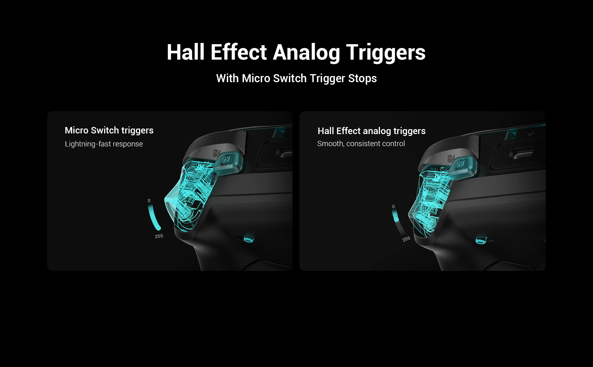 Dual-Mode Trigger StopsDual-mode trigger stops, letting you switch effortlessly between Hall Effect analog triggers and micro switch triggers. Precision-tuned Hall Effect analog triggers deliver smooth, linear input for accurate control, while clicky micro switch triggers provide instant response. Whether you need precise linear control or ultimate responsiveness, it gives you the competitive edge.