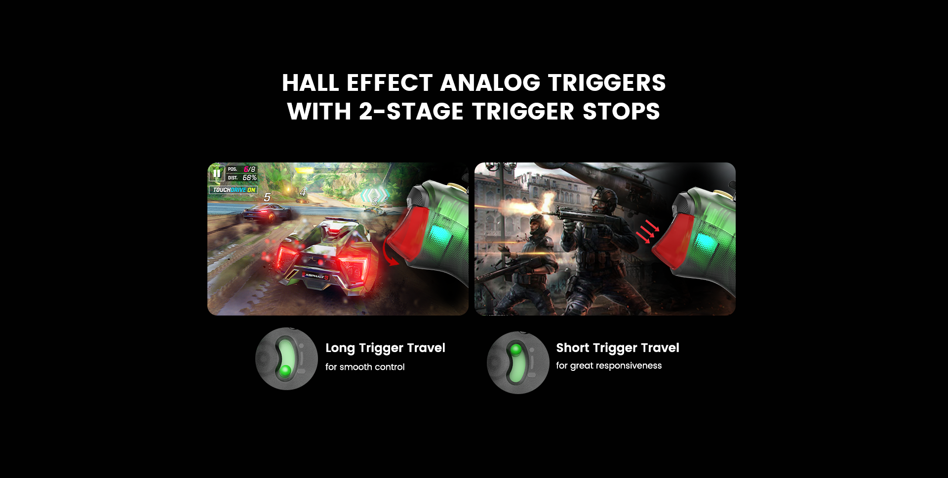 Hall Effect Analog Triggers, with 2-Stage Trigger StopsGameSir’s precision-tuned Hall Effect analog triggers offer unparalleled smoothness and responsiveness. With 2-stage trigger stops, gamers can toggle the triggers to a short pull position. Whether you need precise linear control or ultimate responsiveness, the T7 Pro gives you the competitive edge you need.