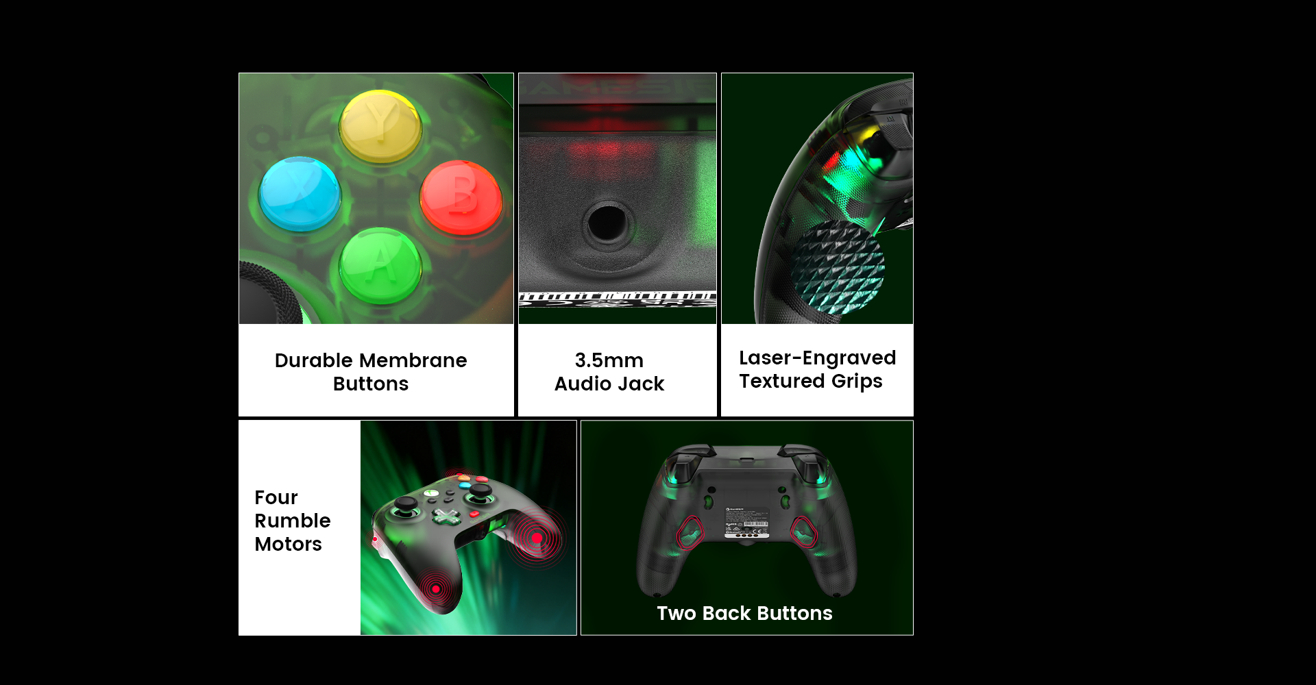 Durable Membrane Buttons3.5mm Audio JackLaser-Engraved Textured GripsFour Rumble MotorsTwo Back Buttons