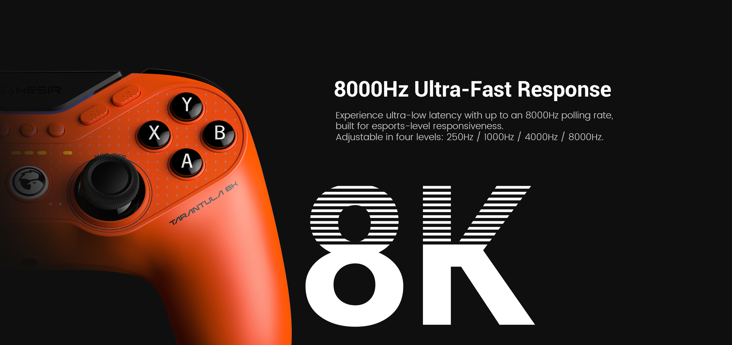 8000Hz Ultra-Fast Response and 0.5ms Ultra-Low Latency ConnectionWith an 8000Hz polling rate over wired connection, the Tarantula 8K PC delivers smoother control and instant response, ensuring every input is registered with esports-grade precision.