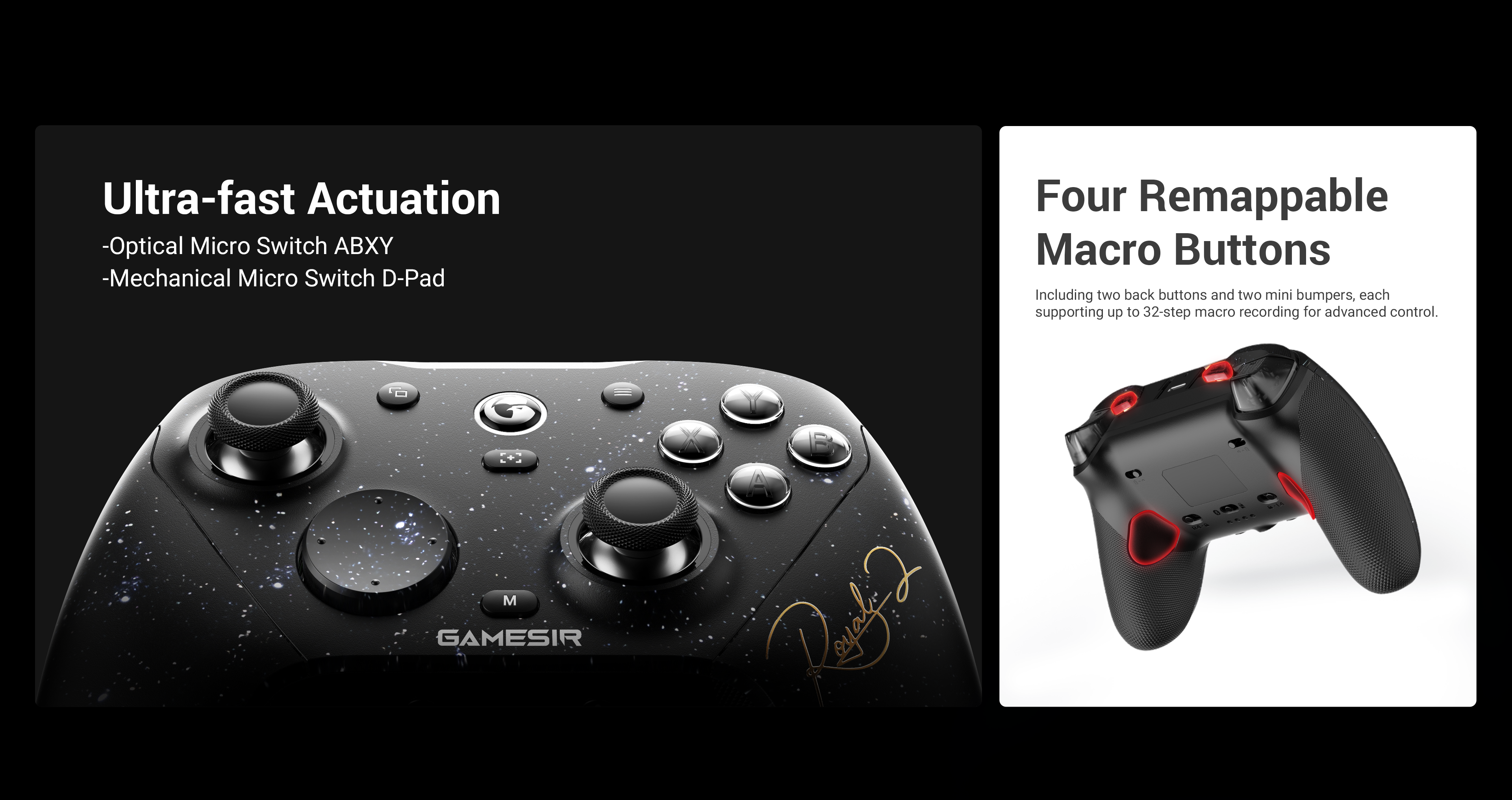GameSir Elite Control & CustomizationUltra-Fast Actuation Buttons: Experience esports-grade responsiveness with optical micro switch ABXY buttons, offering near-instant actuation and long-lasting durability. The mechanical micro switch D-pad delivers a crisp, tactile click for precise and reliable directional input.Four Remappable Macro Buttons: Gain a competitive edge with two lockable back buttons and two mini bumpers. Each supports up to 32-step macro recording, allowing for advanced customization and lightning-fast in-game execution.