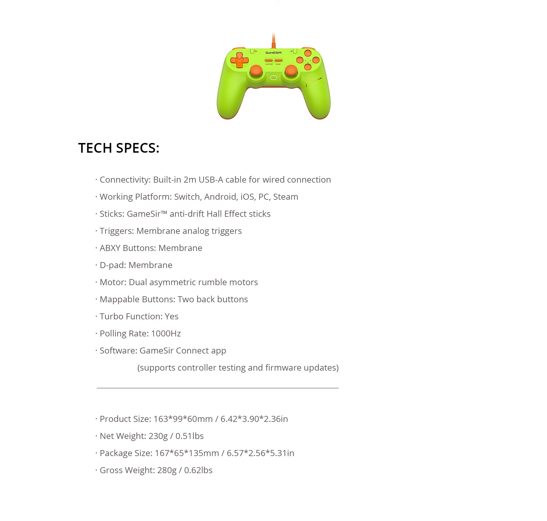  GameSir Tegenaria Lite (MenaRD Collaboration Edition).Here is the structured breakdown of its technical profile:1. Performance & ConnectivityPolling Rate: 1000Hz (Ensuring a 1ms response time for competitive gaming).Connection: Wired only, featuring a built-in 2m (6.5ft) USB-A cable for ultra-low latency and zero battery management.Haptics: Equipped with dual asymmetric rumble motors for nuanced vibration feedback.2. Core Controls & TechnologyJoysticks: GameSir™ anti-drift Hall Effect sticks. These use magnetic sensors instead of physical contact parts to eliminate stick drift and ensure long-term precision.Triggers: Membrane analog triggers, providing smooth, pressure-sensitive travel for racing and action games.Buttons & D-pad: All primary face buttons (ABXY) and the D-pad use membrane switches, offering a cushioned and quiet tactile feel.Customization:Two mappable back buttons for personalized control schemes.Built-in Turbo function for rapid-fire inputs.3. Compatibility & SoftwareSupported Platforms: Switch, Android, iOS, PC, and Steam.Software Support: Fully compatible with the GameSir Connect app, which allows for controller testing and firmware updates to keep the hardware optimized.4. Physical Dimensions & WeightNet Weight: 230g (0.51 lbs) — A lightweight design aimed at reducing hand fatigue during long tournament sessions.Product Size: 163 × 99 × 60 mm (6.42 × 3.90 × 2.36 in).Gross Weight (with packaging): 280g (0.62 lbs).