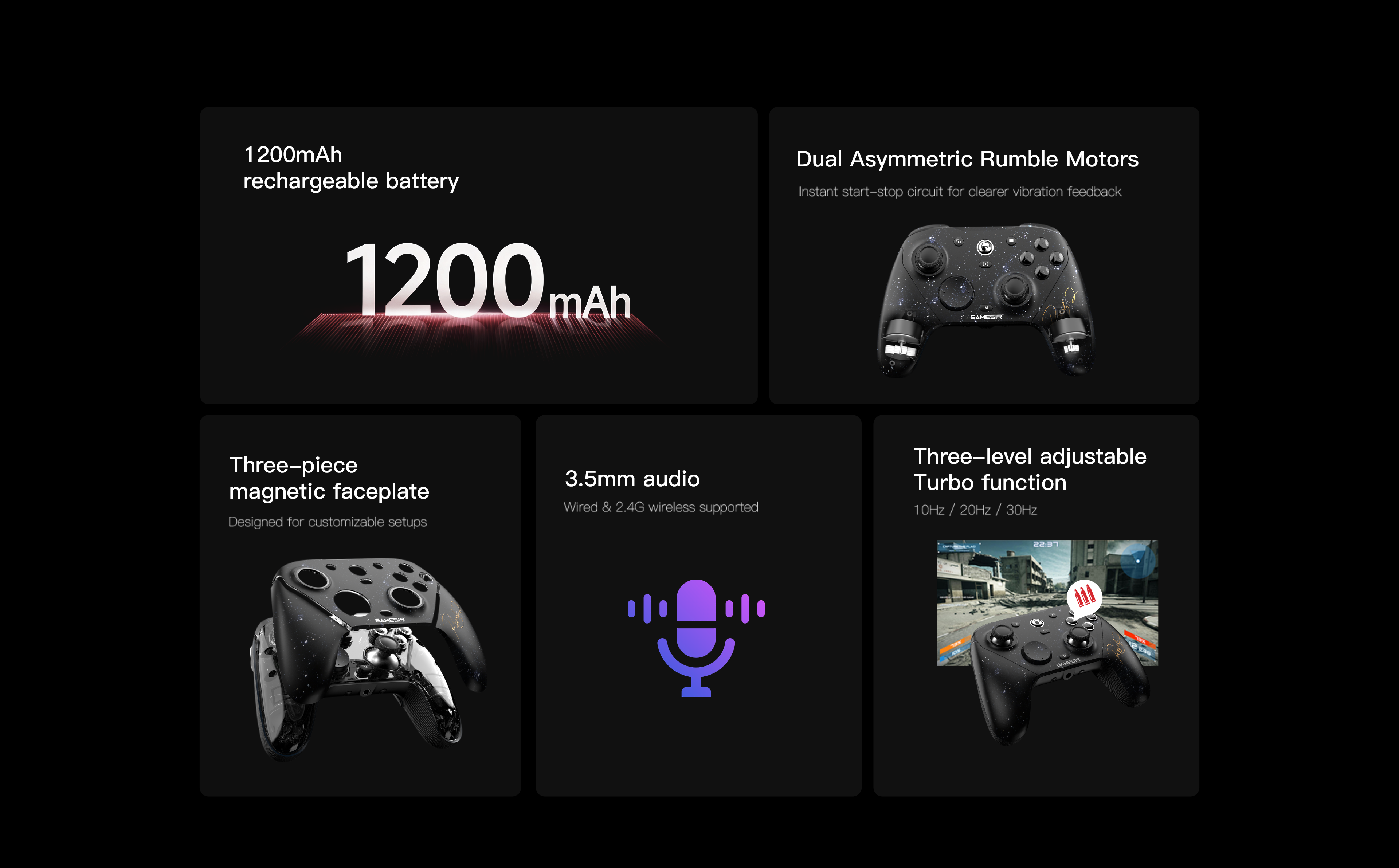 GameSir G7 Pro 8K: The Ultimate Esports Controller1200mAh Rechargeable Battery: High-capacity battery for long-lasting gaming sessions.Dual Asymmetric Rumble Motors: Features an instant start-stop circuit for clearer and more precise vibration feedback.Three-piece Magnetic Faceplate: Designed for easy removal and customizable setups.3.5mm Audio: Supports audio connectivity via both wired and 2.4G wireless modes.Three-level Adjustable Turbo Function: Includes three speed settings: 10Hz, 20Hz, and 30Hz.